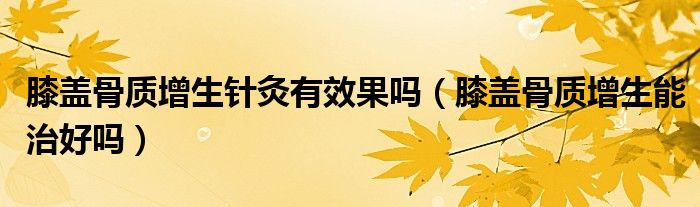 膝蓋骨質(zhì)增生針灸有效果嗎（膝蓋骨質(zhì)增生能治好嗎）