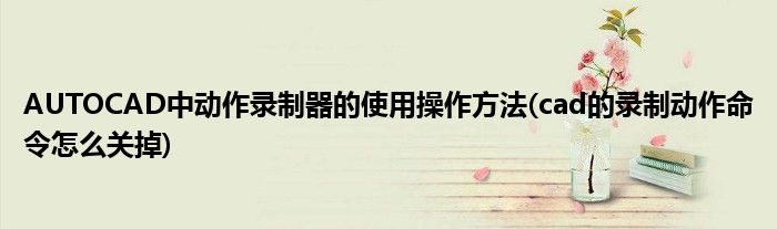 AUTOCAD中動(dòng)作錄制器的使用操作方法(cad的錄制動(dòng)作命令怎么關(guān)掉)