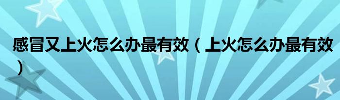 感冒又上火怎么辦最有效（上火怎么辦最有效）