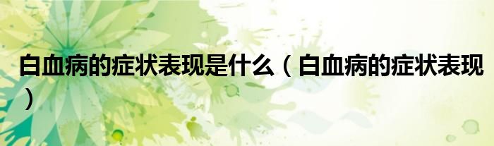 白血病的癥狀表現(xiàn)是什么（白血病的癥狀表現(xiàn)）
