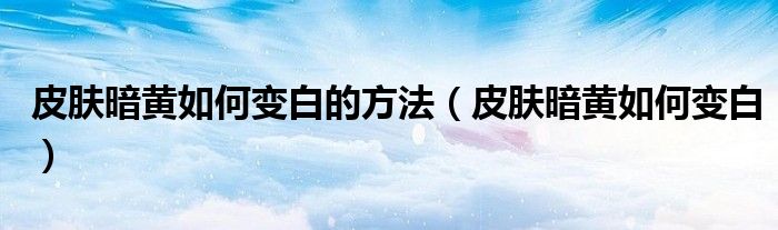 皮膚暗黃如何變白的方法（皮膚暗黃如何變白）