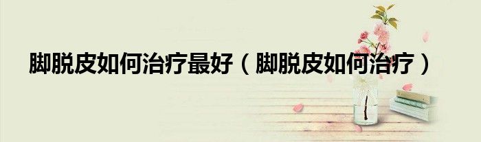 腳脫皮如何治療最好(腳脫皮如何治療)