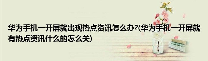 華為手機(jī)一開(kāi)屏就出現(xiàn)熱點(diǎn)資訊怎么辦?(華為手機(jī)一開(kāi)屏就有熱點(diǎn)資訊什么的怎么關(guān))