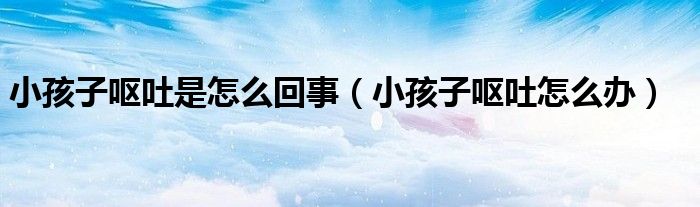 小孩子嘔吐是怎么回事(小孩子嘔吐怎么辦)