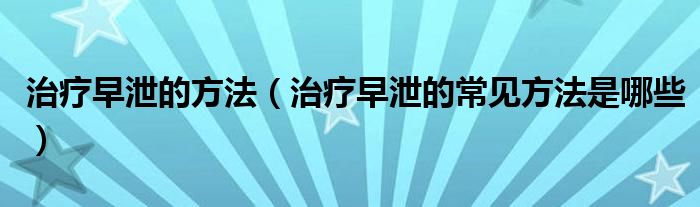 治療早泄的方法（治療早泄的常見方法是哪些）