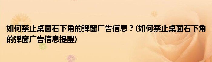 如何禁止桌面右下角的彈窗廣告信息？(如何禁止桌面右下角的彈窗廣告信息提醒)