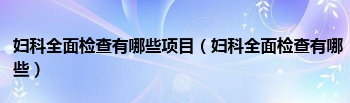 婦科全面檢查有哪些項(xiàng)目（婦科全面檢查有哪些）