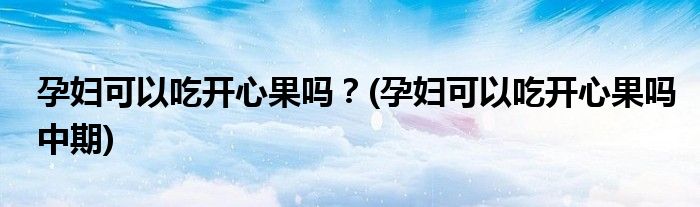 孕婦可以吃開(kāi)心果嗎？(孕婦可以吃開(kāi)心果嗎中期)
