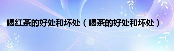 喝紅茶的好處和壞處(喝茶的好處和壞處)