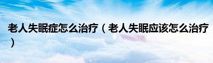 老人失眠癥怎么治療(老人失眠應(yīng)該怎么治療)