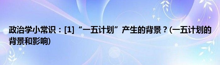 政治學(xué)小常識(shí)：[1]“一五計(jì)劃”產(chǎn)生的背景？(一五計(jì)劃的背景和影響)