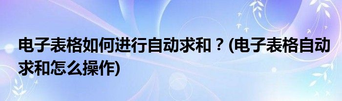 電子表格如何進(jìn)行自動(dòng)求和？(電子表格自動(dòng)求和怎么操作)