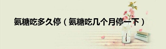 氨糖吃多久停（氨糖吃幾個月停一下）
