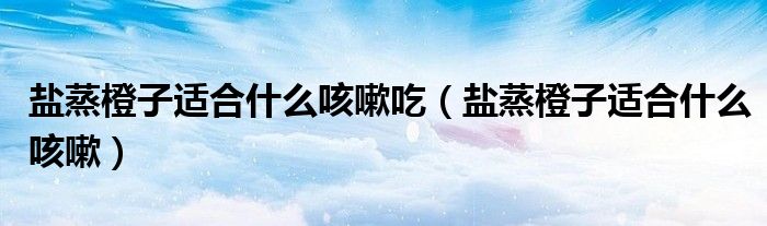 鹽蒸橙子適合什么咳嗽吃(鹽蒸橙子適合什么咳嗽)