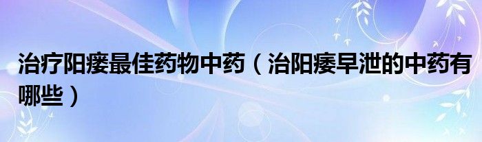 治療陽瘺最佳藥物中藥（治陽痿早泄的中藥有哪些）