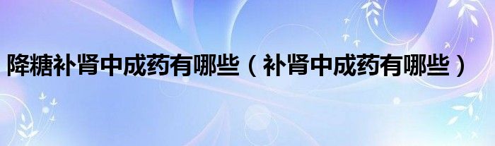 降糖補(bǔ)腎中成藥有哪些（補(bǔ)腎中成藥有哪些）