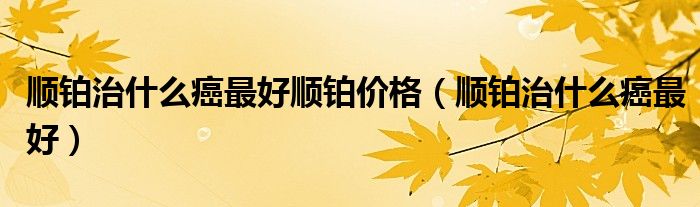 順鉑治什么癌最好順鉑價(jià)格(順鉑治什么癌最好)