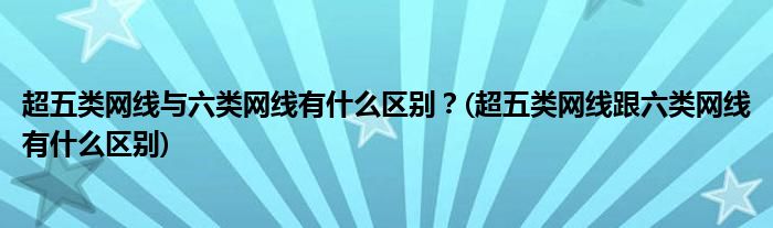超五類網(wǎng)線與六類網(wǎng)線有什么區(qū)別？(超五類網(wǎng)線跟六類網(wǎng)線有什么區(qū)別)