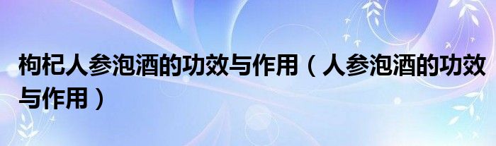 枸杞人參泡酒的功效與作用（人參泡酒的功效與作用）