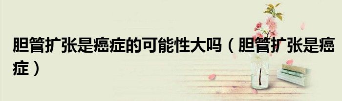 膽管擴張是癌癥的可能性大嗎（膽管擴張是癌癥）