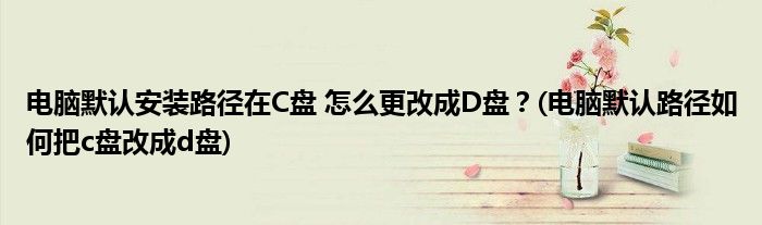 電腦默認(rèn)安裝路徑在C盤(pán) 怎么更改成D盤(pán)？(電腦默認(rèn)路徑如何把c盤(pán)改成d盤(pán))