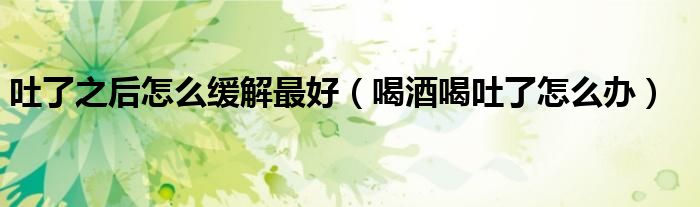 吐了之后怎么緩解最好(喝酒喝吐了怎么辦)