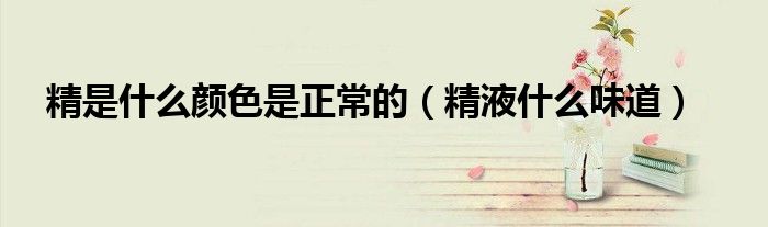 精是什么顏色是正常的(精液什么味道)