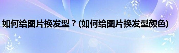 如何給圖片換發(fā)型？(如何給圖片換發(fā)型顏色)