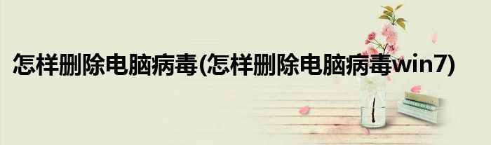怎樣刪除電腦病毒(怎樣刪除電腦病毒win7)