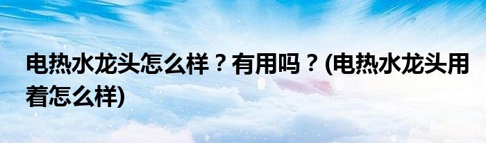 電熱水龍頭怎么樣？有用嗎？(電熱水龍頭用著怎么樣)