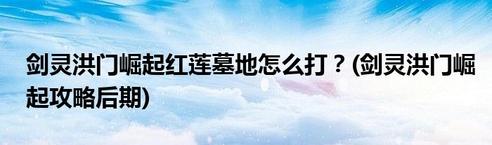 劍靈洪門崛起紅蓮墓地怎么打？(劍靈洪門崛起攻略后期)
