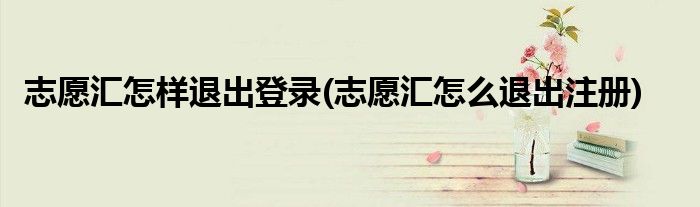 志愿匯怎樣退出登錄(志愿匯怎么退出注冊)