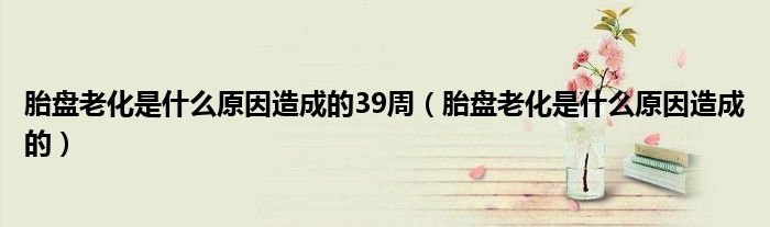 胎盤(pán)老化是什么原因造成的39周（胎盤(pán)老化是什么原因造成的）