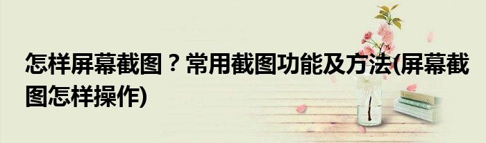 怎樣屏幕截圖？常用截圖功能及方法(屏幕截圖怎樣操作)