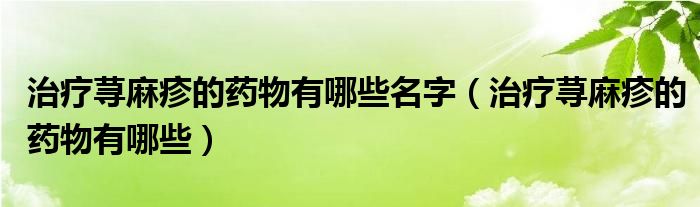 治療蕁麻疹的藥物有哪些名字（治療蕁麻疹的藥物有哪些）