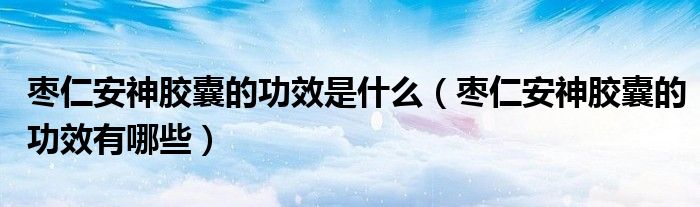 棗仁安神膠囊的功效是什么(棗仁安神膠囊的功效有哪些)