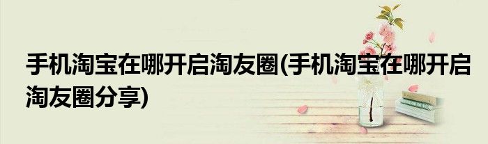 手機(jī)淘寶在哪開啟淘友圈(手機(jī)淘寶在哪開啟淘友圈分享)