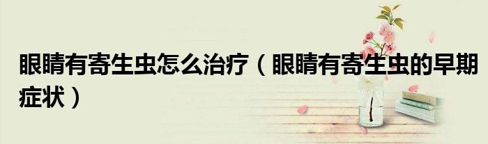 眼睛有寄生蟲怎么治療（眼睛有寄生蟲的早期癥狀）