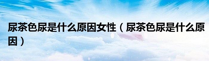 尿茶色尿是什么原因女性(尿茶色尿是什么原因)