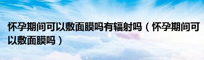 懷孕期間可以敷面膜嗎有輻射嗎（懷孕期間可以敷面膜嗎）