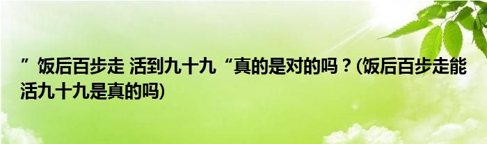 ”飯后百步走 活到九十九“真的是對的嗎？(飯后百步走能活九十九是真的嗎)