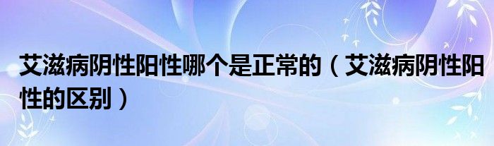 艾滋病陰性陽性哪個是正常的(艾滋病陰性陽性的區(qū)別)