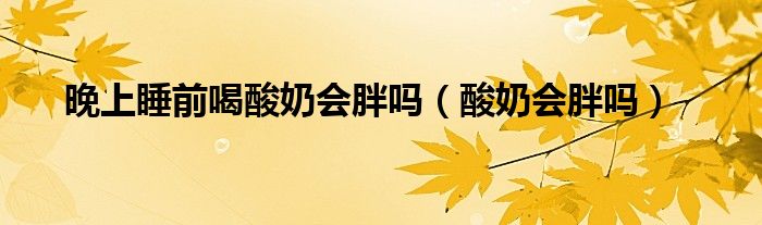 晚上睡前喝酸奶會胖嗎（酸奶會胖嗎）
