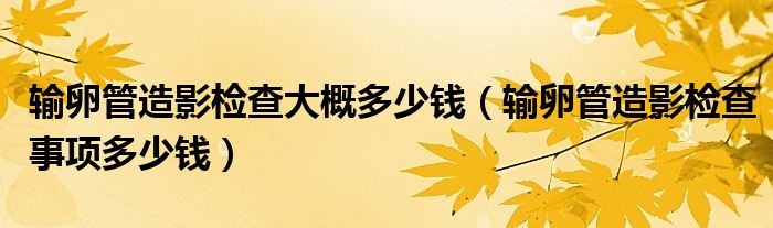 輸卵管造影檢查大概多少錢（輸卵管造影檢查事項多少錢）