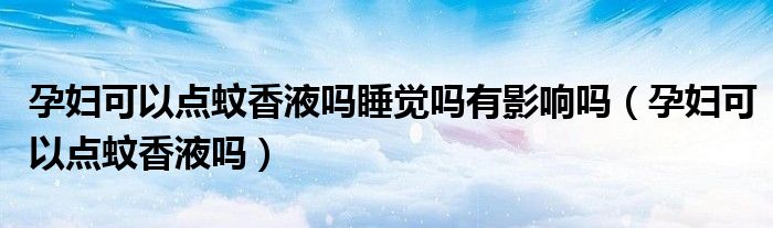 孕婦可以點蚊香液嗎睡覺嗎有影響嗎(孕婦可以點蚊香液嗎)
