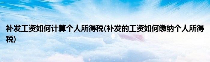 補(bǔ)發(fā)工資如何計(jì)算個(gè)人所得稅(補(bǔ)發(fā)的工資如何繳納個(gè)人所得稅)