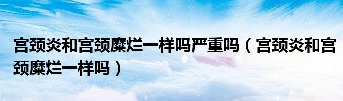 宮頸炎和宮頸糜爛一樣嗎嚴(yán)重嗎（宮頸炎和宮頸糜爛一樣嗎）