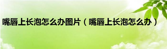 嘴唇上長泡怎么辦圖片（嘴唇上長泡怎么辦）