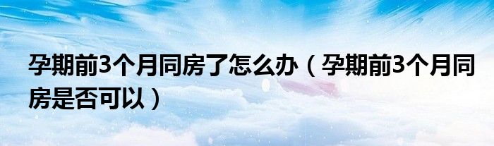 孕期前3個月同房了怎么辦（孕期前3個月同房是否可以）