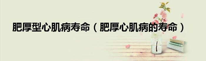 肥厚型心肌病壽命（肥厚心肌病的壽命）